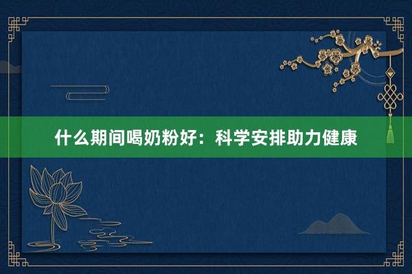 什么期间喝奶粉好：科学安排助力健康